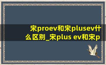 宋proev和宋plusev什么区别_宋plus ev和宋pro ev有什么区别